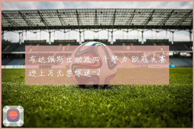 布达佩斯出动近四千警力 欧冠决赛迎上万无票球迷