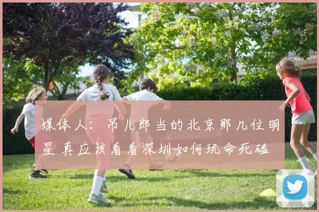 媒体人：吊儿郎当的北京那几位明星 真应该看看深圳如何玩命死磕