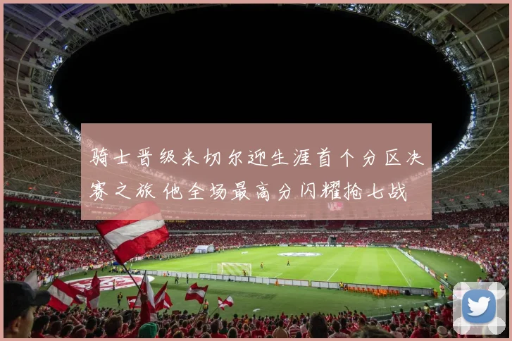 骑士晋级米切尔迎生涯首个分区决赛之旅 他全场最高分闪耀抢七战