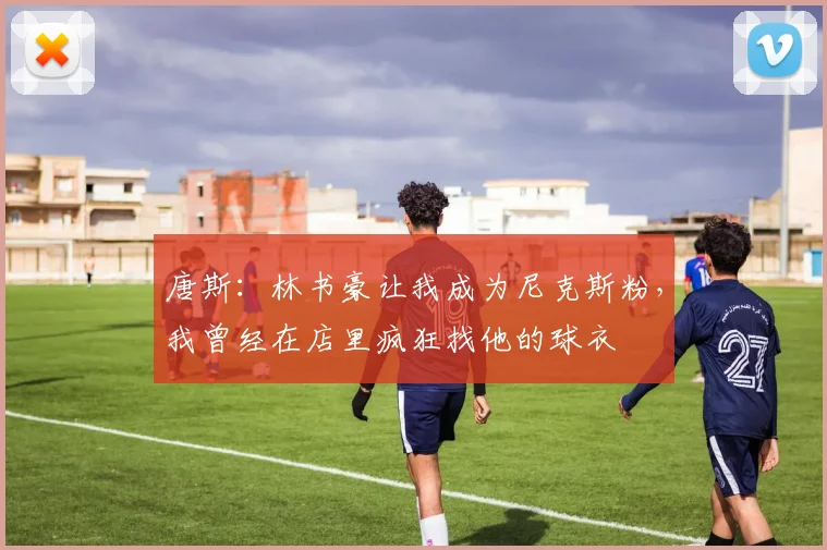 唐斯：林书豪让我成为尼克斯粉，我曾经在店里疯狂找他的球衣