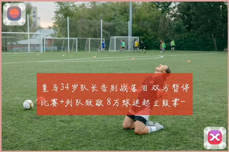 皇马34岁队长告别战落泪 双方暂停比赛+列队致敬 8万球迷起立鼓掌
