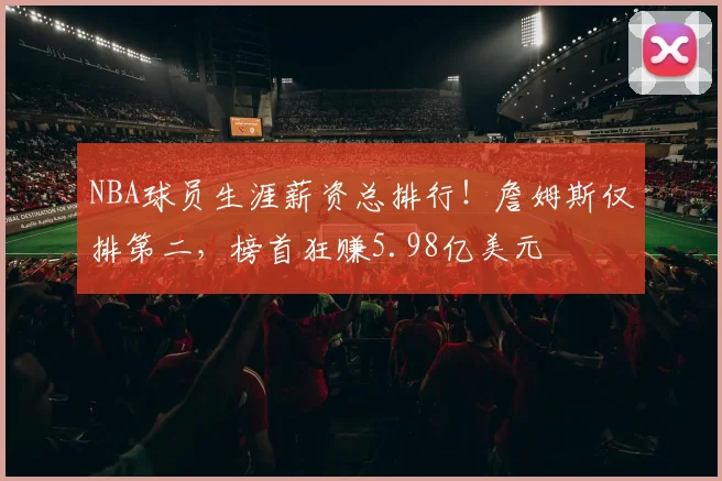 NBA球员生涯薪资总排行！詹姆斯仅排第二，榜首狂赚5.98亿美元