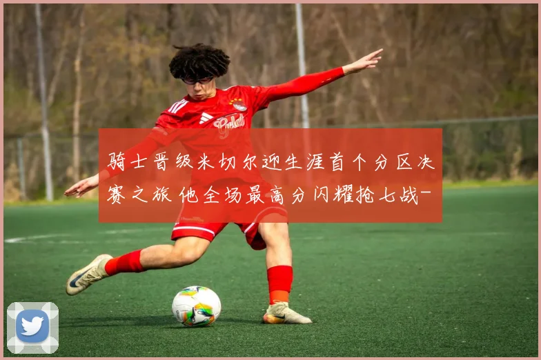 骑士晋级米切尔迎生涯首个分区决赛之旅 他全场最高分闪耀抢七战