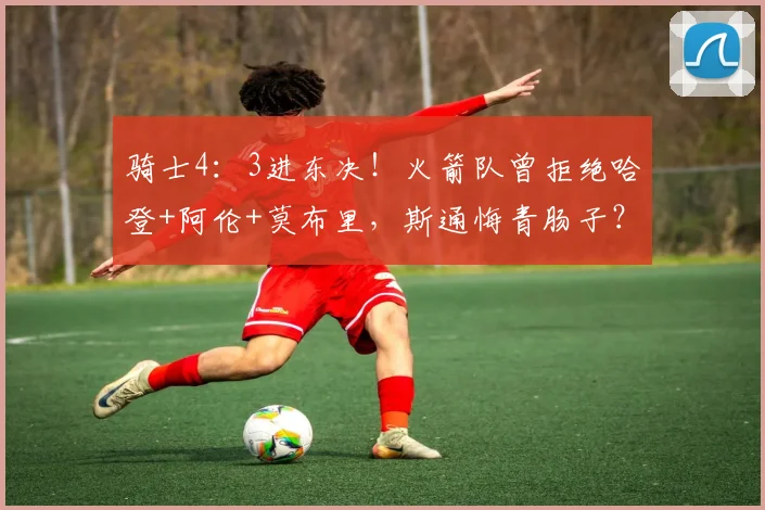 骑士4：3进东决！火箭队曾拒绝哈登+阿伦+莫布里，斯通悔青肠子？