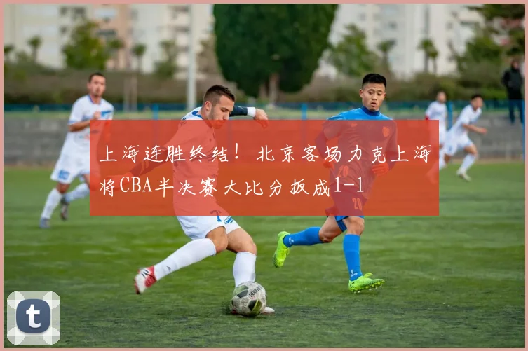 上海连胜终结！北京客场力克上海将CBA半决赛大比分扳成1-1