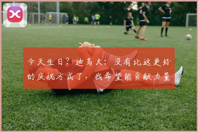 今天生日？迪乌夫：没有比这更好的庆祝方式了，我希望能贡献力量