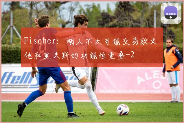 Fischer：湖人不太可能交易欧文 他和里夫斯的功能性重叠
