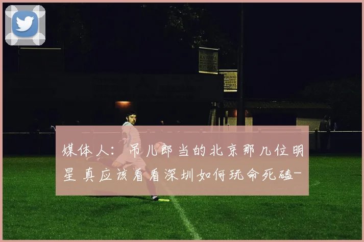 媒体人：吊儿郎当的北京那几位明星 真应该看看深圳如何玩命死磕