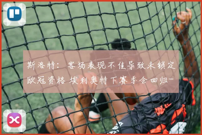 斯洛特：客场表现不佳导致未锁定欧冠资格 埃利奥特下赛季会回归