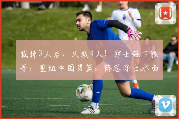 裁掉3人后,又裁4人!郭士强下狠手,重组中国男篮,阵容浮出水面