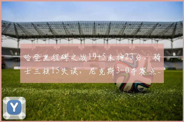 哈登里程碑之战19+5米神23分，骑士三核15失误，尼克斯3-0夺赛点_1