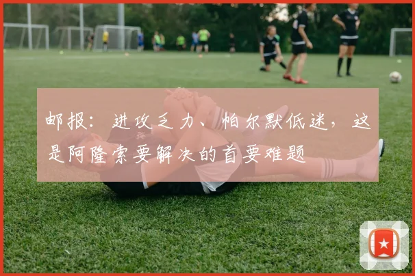邮报：进攻乏力、帕尔默低迷，这是阿隆索要解决的首要难题