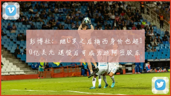 彭博社：继C罗之后梅西身价也超10亿美元 退役后可成为迈阿密股东