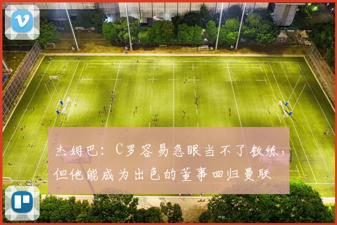 杰姆巴：C罗容易急眼当不了教练，但他能成为出色的董事回归曼联