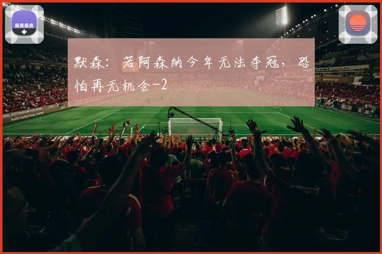 默森：若阿森纳今年无法夺冠，恐怕再无机会