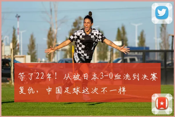 等了22年！从被日本3-0血洗到决赛复仇，中国足球这次不一样