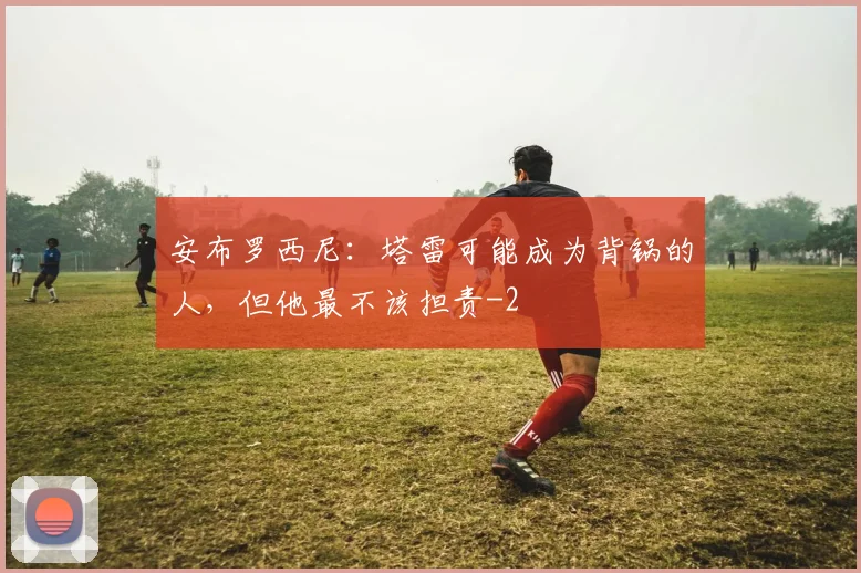 安布罗西尼：塔雷可能成为背锅的人，但他最不该担责