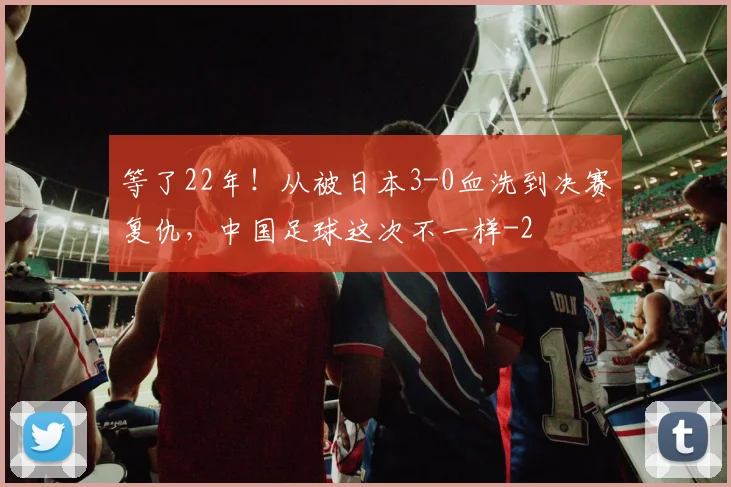等了22年！从被日本3-0血洗到决赛复仇，中国足球这次不一样