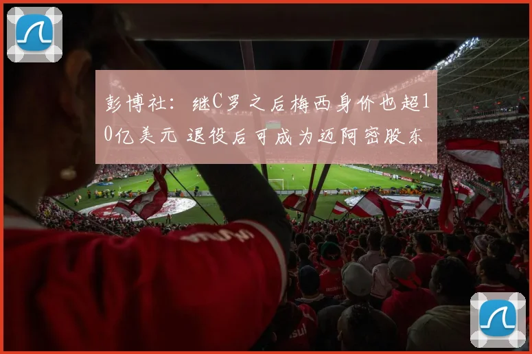 彭博社：继C罗之后梅西身价也超10亿美元 退役后可成为迈阿密股东