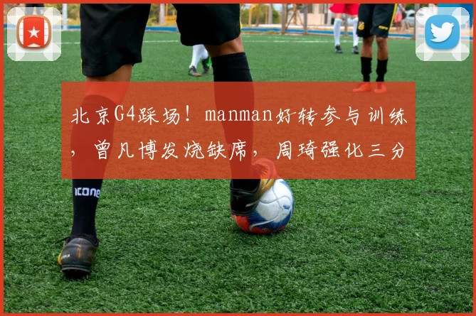 北京G4踩场！manman好转参与训练，曾凡博发烧缺席，周琦强化三分