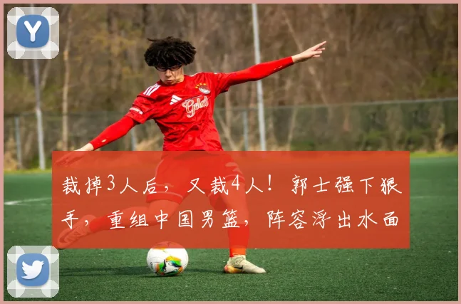 裁掉3人后，又裁4人！郭士强下狠手，重组中国男篮，阵容浮出水面