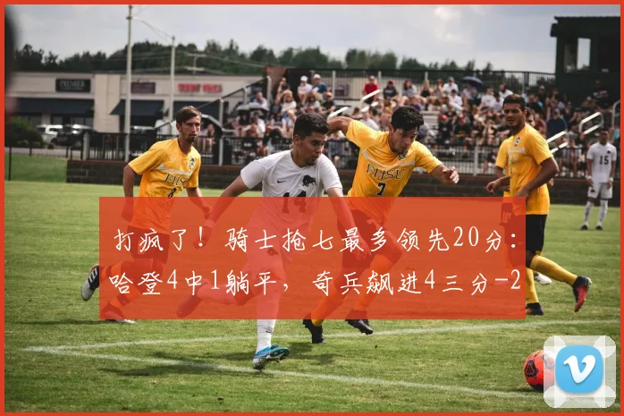 打疯了！骑士抢七最多领先20分：哈登4中1躺平，奇兵飙进4三分