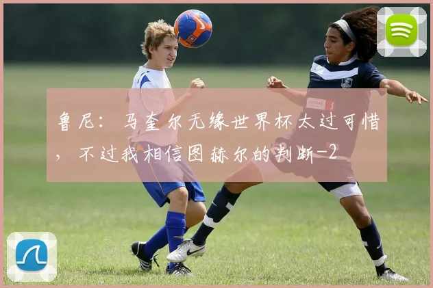 鲁尼：马奎尔无缘世界杯太过可惜，不过我相信图赫尔的判断