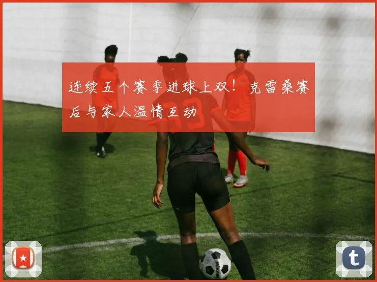连续五个赛季进球上双！克雷桑赛后与家人温情互动
