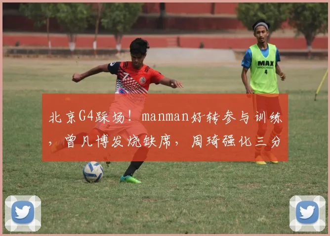 北京G4踩场！manman好转参与训练，曾凡博发烧缺席，周琦强化三分