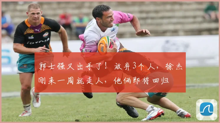 郭士强又出手了！放弃3个人，徐杰刚来一周就走人，他俩即将回归