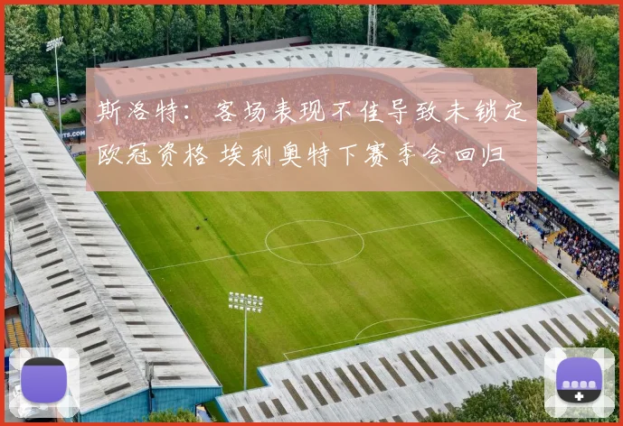 斯洛特：客场表现不佳导致未锁定欧冠资格 埃利奥特下赛季会回归