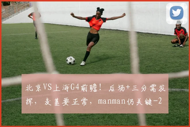 北京VS上海G4前瞻！后场+三分需发挥，麦基要正常，manman仍关键