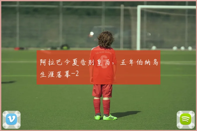 阿拉巴今夏告别皇马，五年伯纳乌生涯落幕