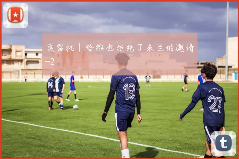 莫雷托丨哈维也拒绝了米兰的邀请