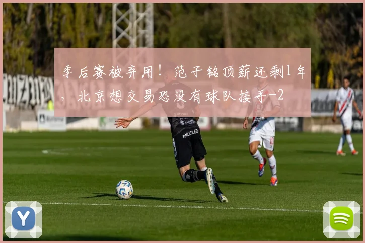 季后赛被弃用！范子铭顶薪还剩1年，北京想交易恐没有球队接手