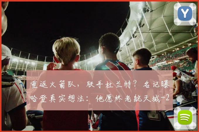 重返火箭队，联手杜兰特？名记曝哈登真实想法：他愿终老航天城