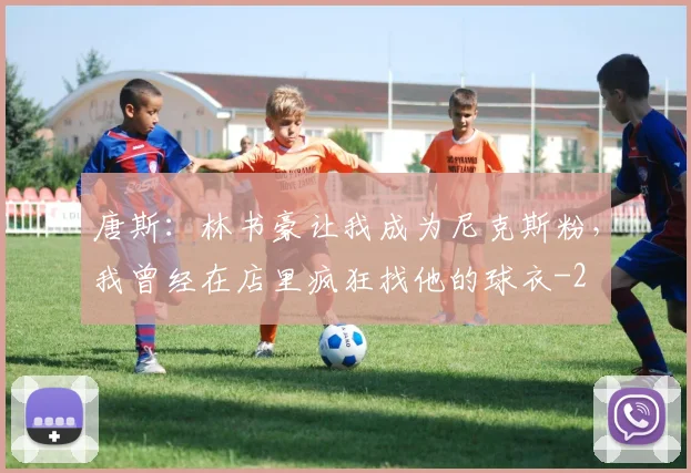 唐斯：林书豪让我成为尼克斯粉，我曾经在店里疯狂找他的球衣