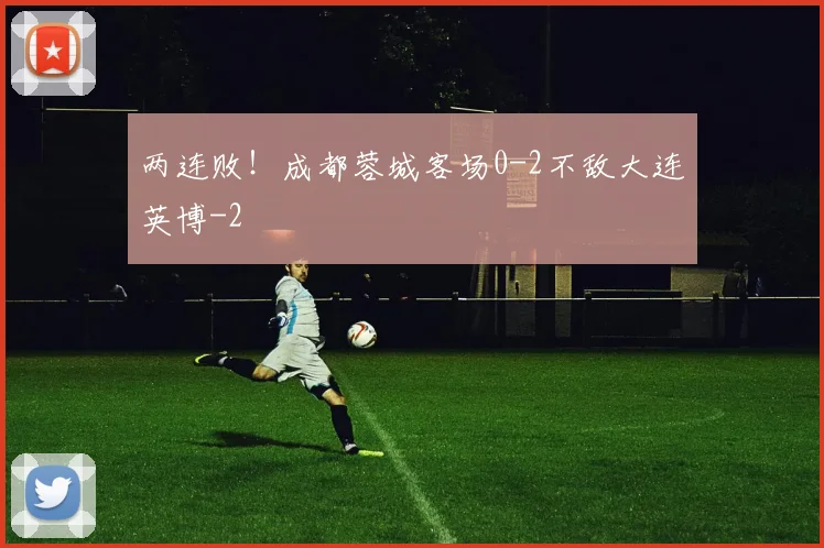 两连败！成都蓉城客场0-2不敌大连英博