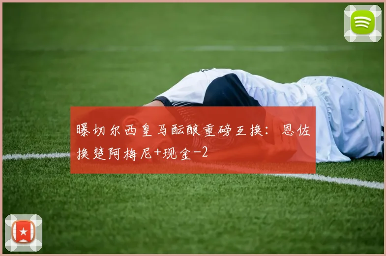 曝切尔西皇马酝酿重磅互换：恩佐换楚阿梅尼+现金