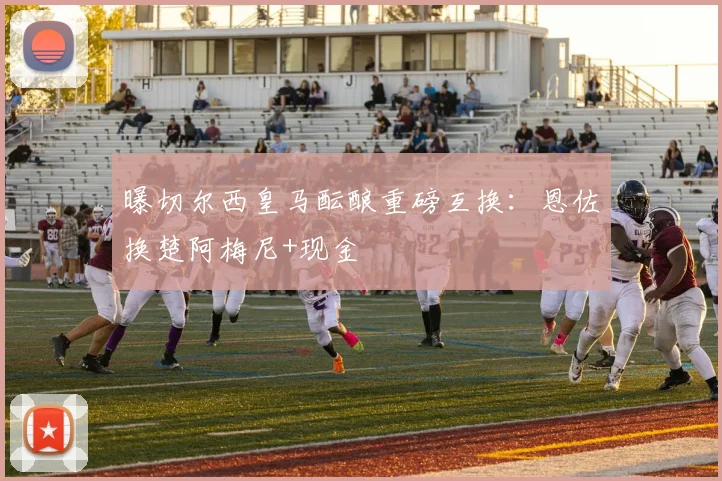 曝切尔西皇马酝酿重磅互换：恩佐换楚阿梅尼+现金