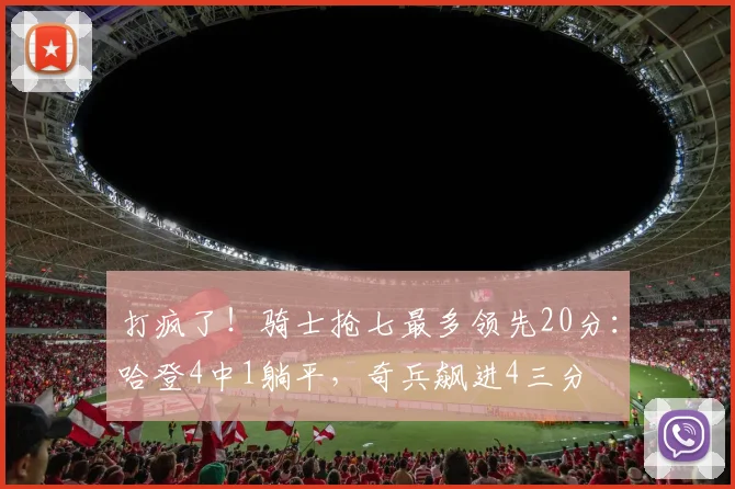 打疯了！骑士抢七最多领先20分：哈登4中1躺平，奇兵飙进4三分