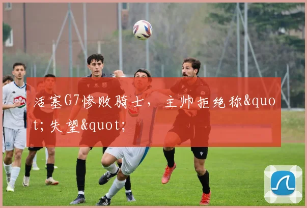 活塞G7惨败骑士，主帅拒绝称"失望"
