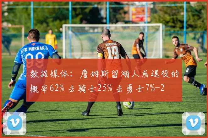 数据媒体：詹姆斯留湖人或退役的概率62% 去骑士25% 去勇士7%