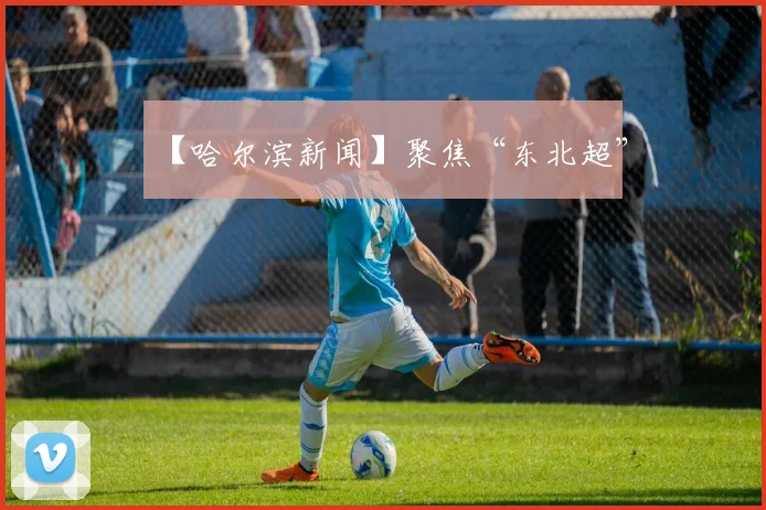 【哈尔滨新闻】聚焦“东北超”