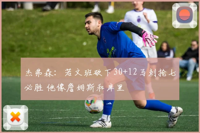 杰弗森：若文班砍下30+12马刺抢七必胜 他像詹姆斯和库里