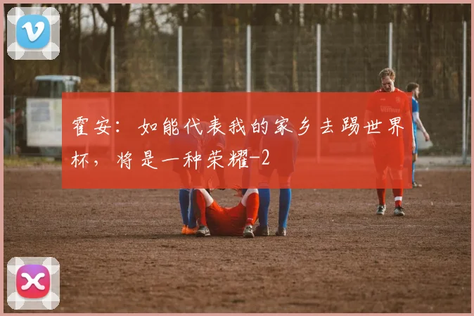 霍安：如能代表我的家乡去踢世界杯，将是一种荣耀