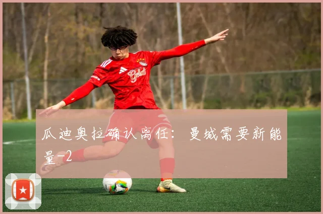 瓜迪奥拉确认离任：曼城需要新能量