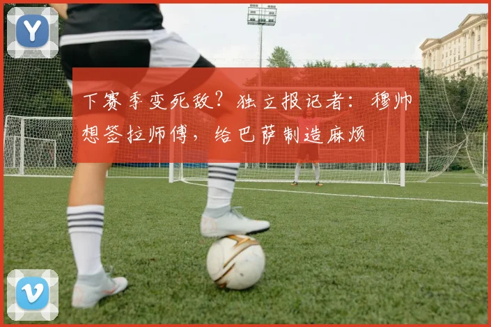 下赛季变死敌？独立报记者：穆帅想签拉师傅，给巴萨制造麻烦