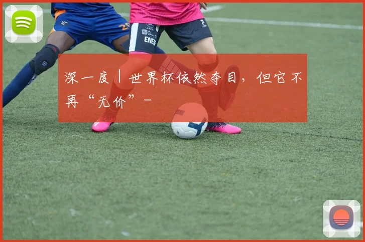 深一度｜世界杯依然夺目，但它不再“无价”-